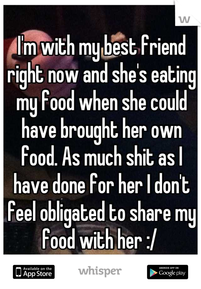 I'm with my best friend right now and she's eating my food when she could have brought her own food. As much shit as I have done for her I don't feel obligated to share my food with her :/ 
