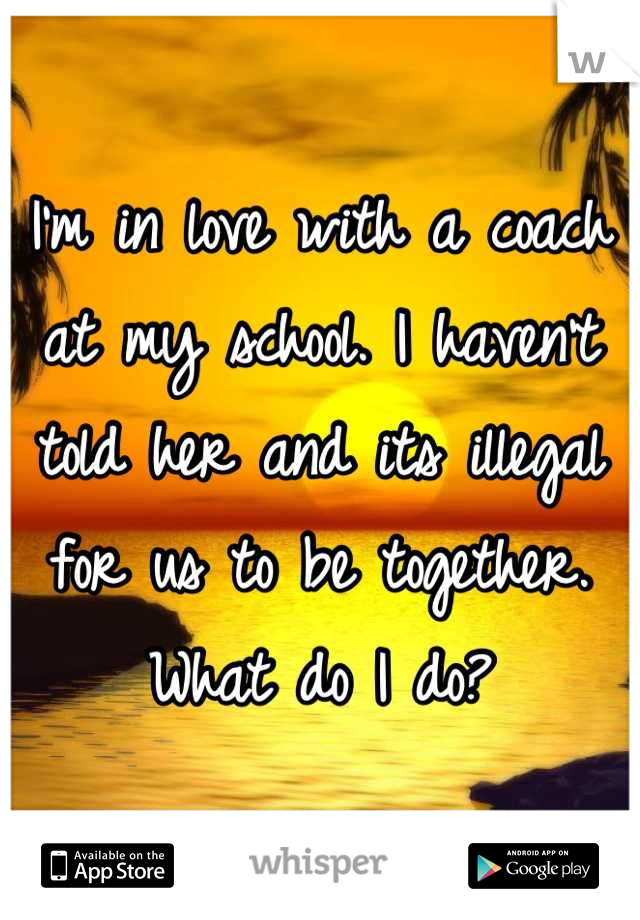 I'm in love with a coach at my school. I haven't told her and its illegal for us to be together. What do I do?