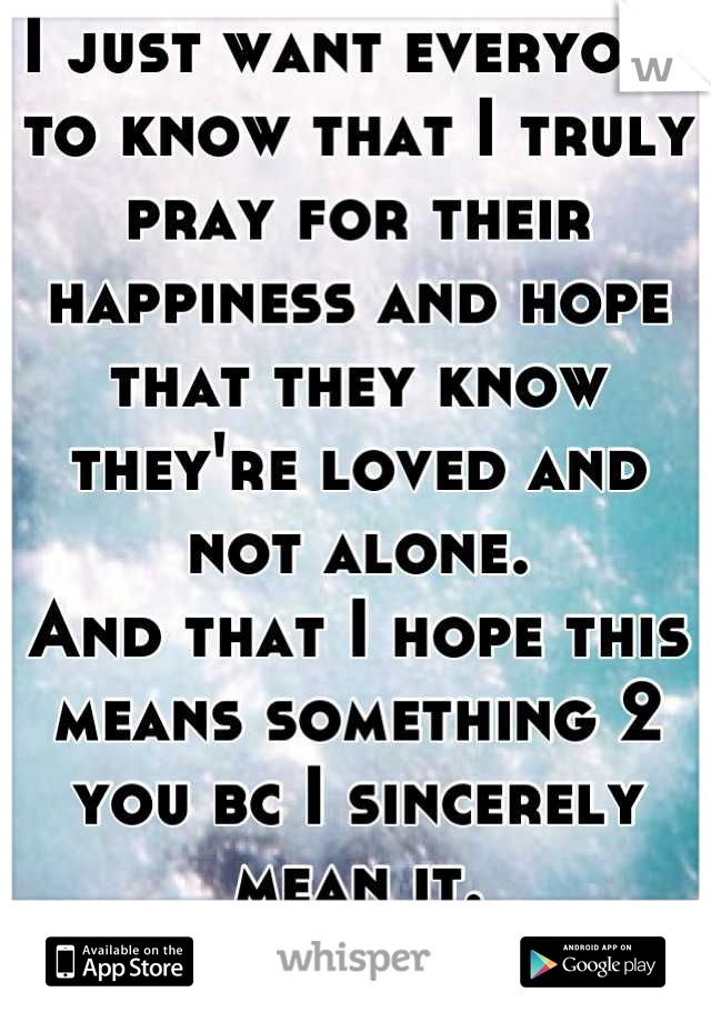 I just want everyone to know that I truly pray for their happiness and hope that they know they're loved and not alone.
And that I hope this means something 2 you bc I sincerely mean it. 
U r awesome! 