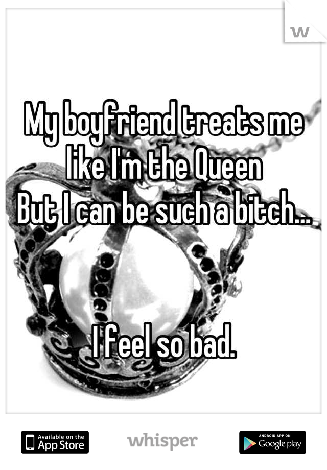 My boyfriend treats me like I'm the Queen
But I can be such a bitch...


I feel so bad.