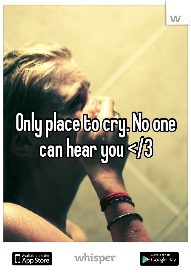 Only place to cry. No one can hear you </3