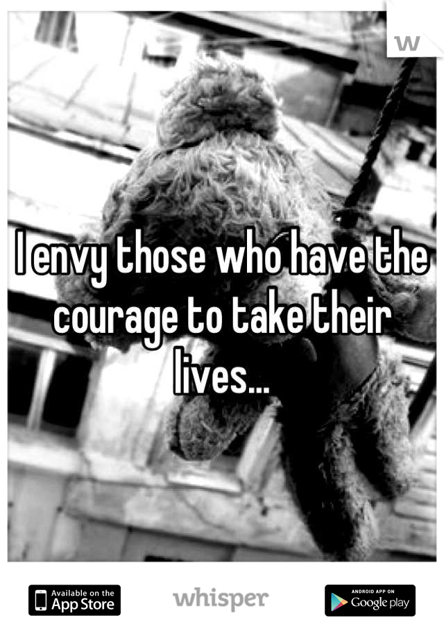 I envy those who have the courage to take their lives...