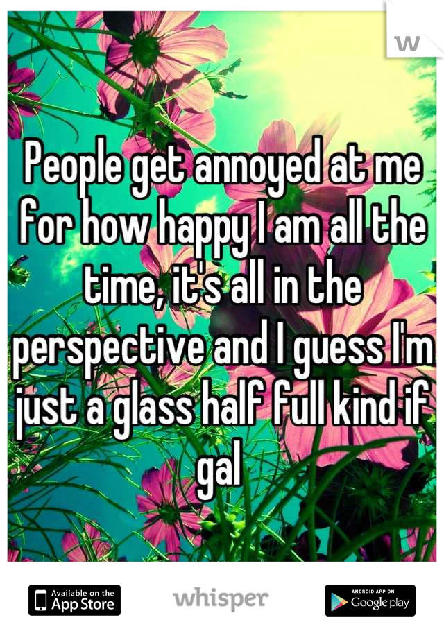 People get annoyed at me for how happy I am all the time, it's all in the perspective and I guess I'm just a glass half full kind if gal 