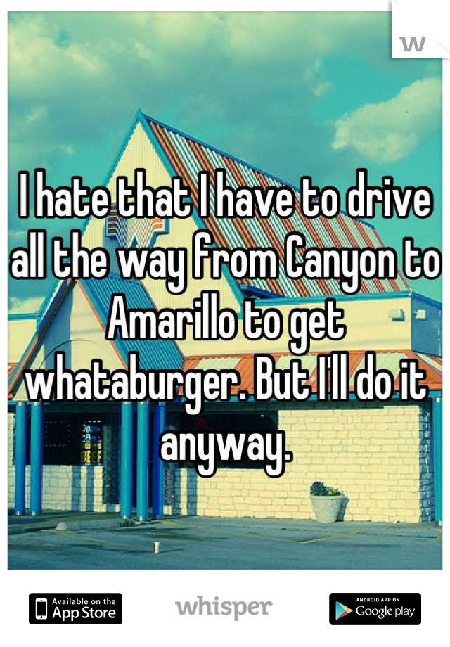 I hate that I have to drive all the way from Canyon to Amarillo to get whataburger. But I'll do it anyway.