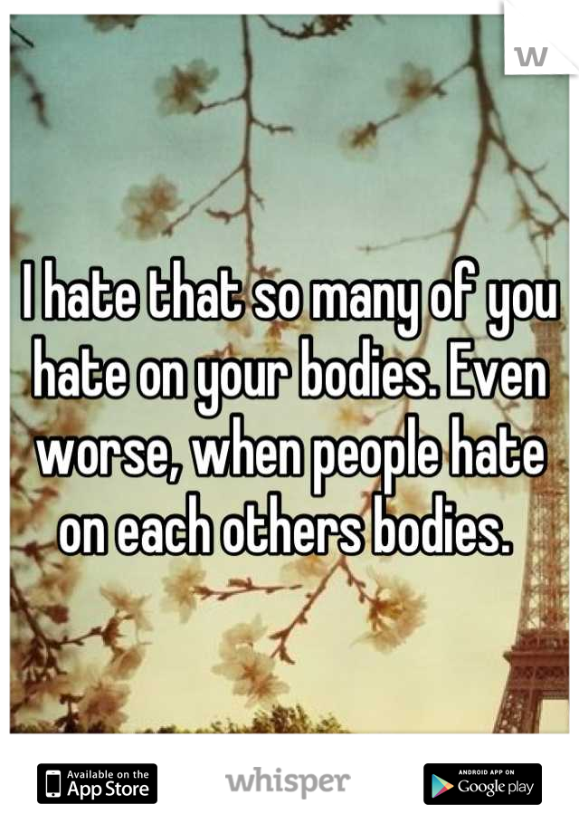 I hate that so many of you hate on your bodies. Even worse, when people hate on each others bodies. 