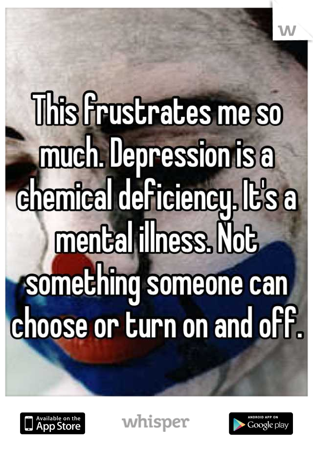 This frustrates me so much. Depression is a chemical deficiency. It's a mental illness. Not something someone can choose or turn on and off.
