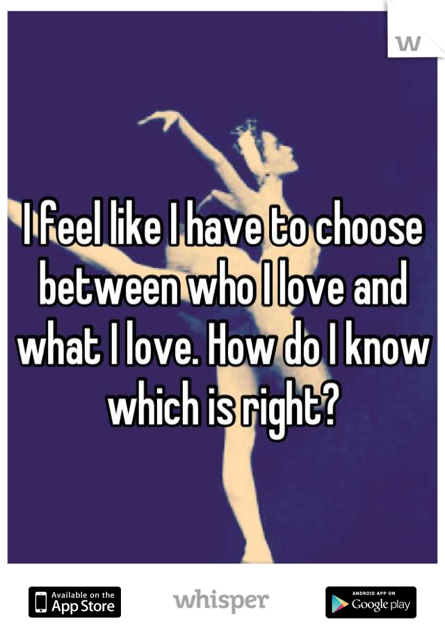 I feel like I have to choose between who I love and what I love. How do I know which is right?