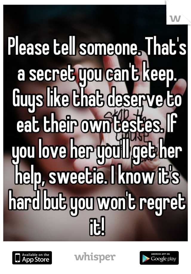 Please tell someone. That's a secret you can't keep. Guys like that deserve to eat their own testes. If you love her you'll get her help, sweetie. I know it's hard but you won't regret it!