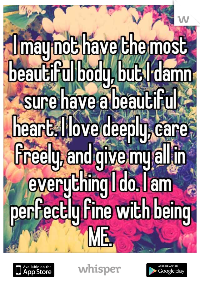 I may not have the most beautiful body, but I damn sure have a beautiful heart. I love deeply, care freely, and give my all in everything I do. I am perfectly fine with being ME.