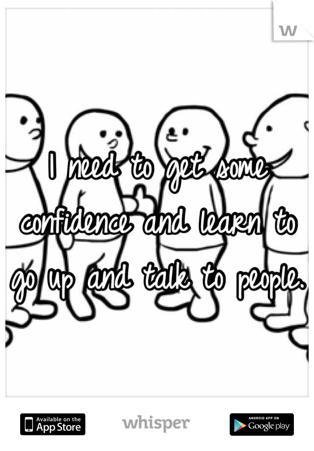 I need to get some confidence and learn to go up and talk to people. 