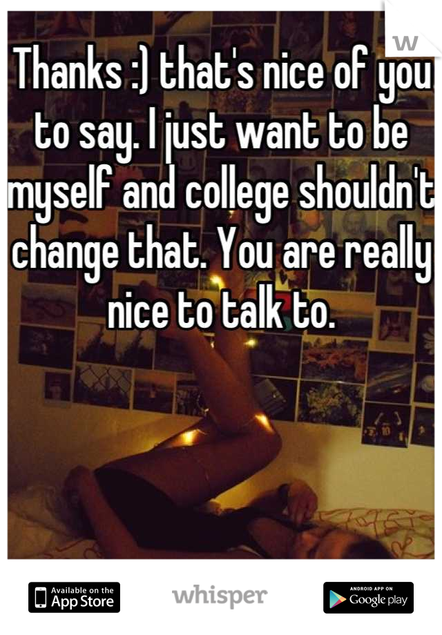 Thanks :) that's nice of you to say. I just want to be myself and college shouldn't change that. You are really nice to talk to.