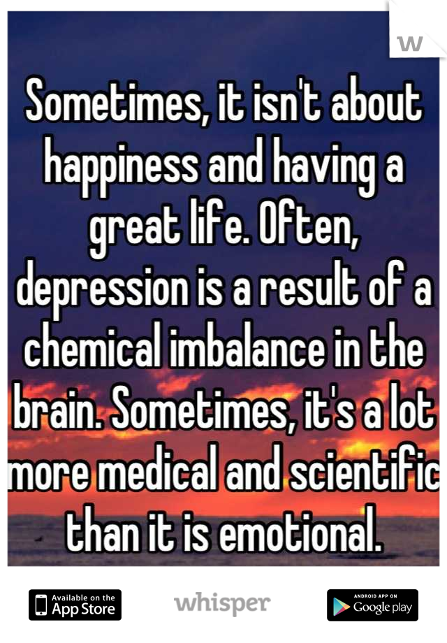 Sometimes, it isn't about happiness and having a great life. Often, depression is a result of a chemical imbalance in the brain. Sometimes, it's a lot more medical and scientific than it is emotional.