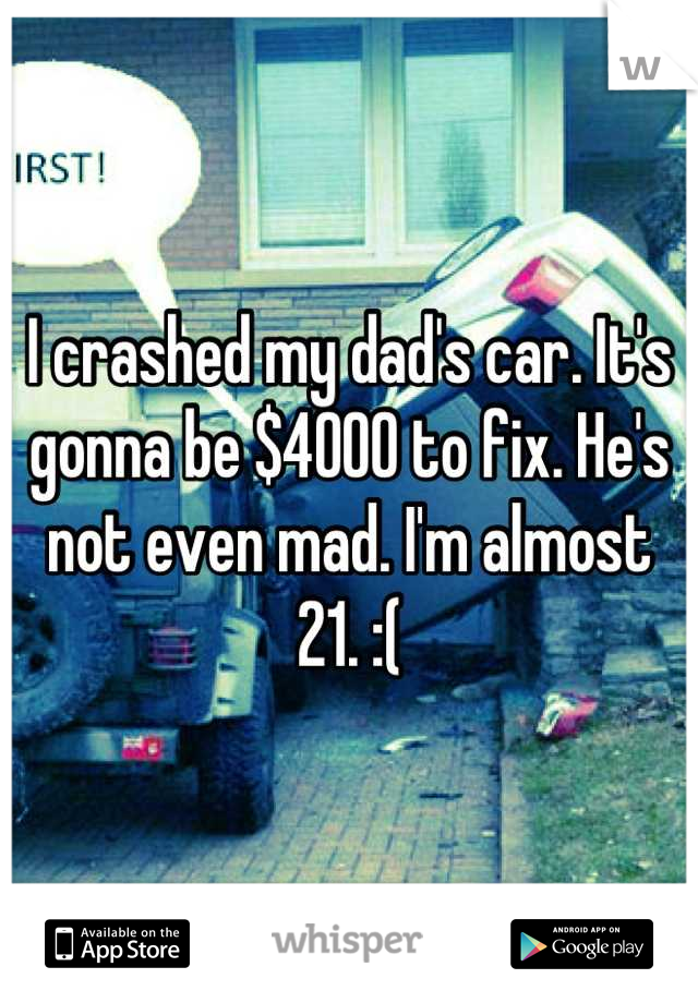 I crashed my dad's car. It's gonna be $4000 to fix. He's not even mad. I'm almost 21. :(