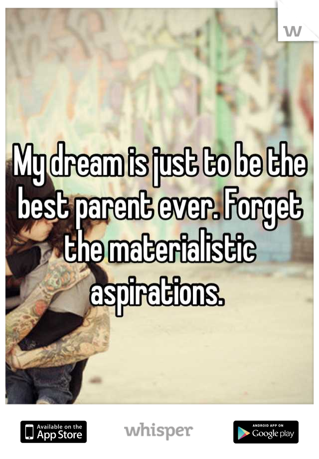 My dream is just to be the best parent ever. Forget the materialistic aspirations. 