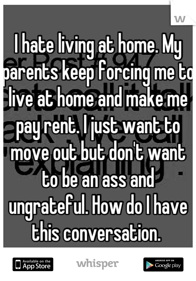 I hate living at home. My parents keep forcing me to live at home and make me pay rent. I just want to move out but don't want to be an ass and ungrateful. How do I have this conversation. 