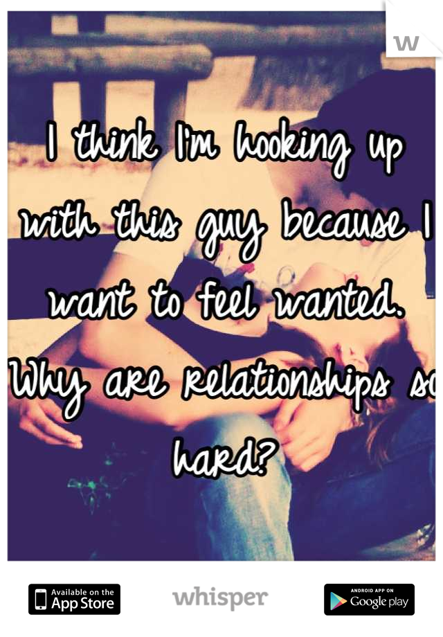 I think I'm hooking up with this guy because I want to feel wanted. 
Why are relationships so hard?