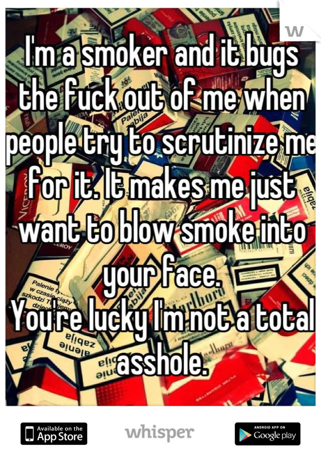I'm a smoker and it bugs the fuck out of me when people try to scrutinize me for it. It makes me just want to blow smoke into your face. 
You're lucky I'm not a total asshole.