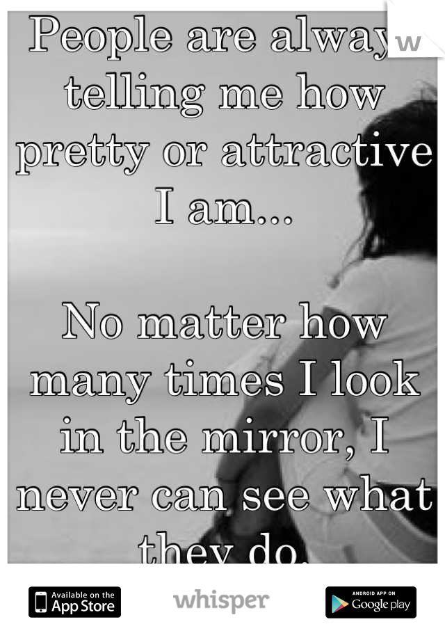 People are always telling me how pretty or attractive I am...

No matter how many times I look in the mirror, I never can see what they do. 
I never believe it. 