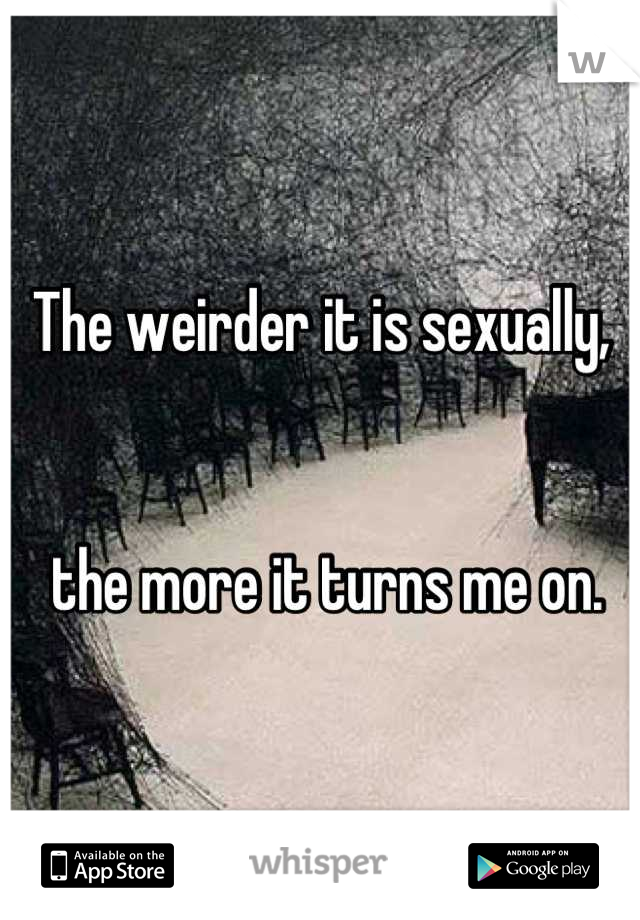 The weirder it is sexually,


 the more it turns me on.