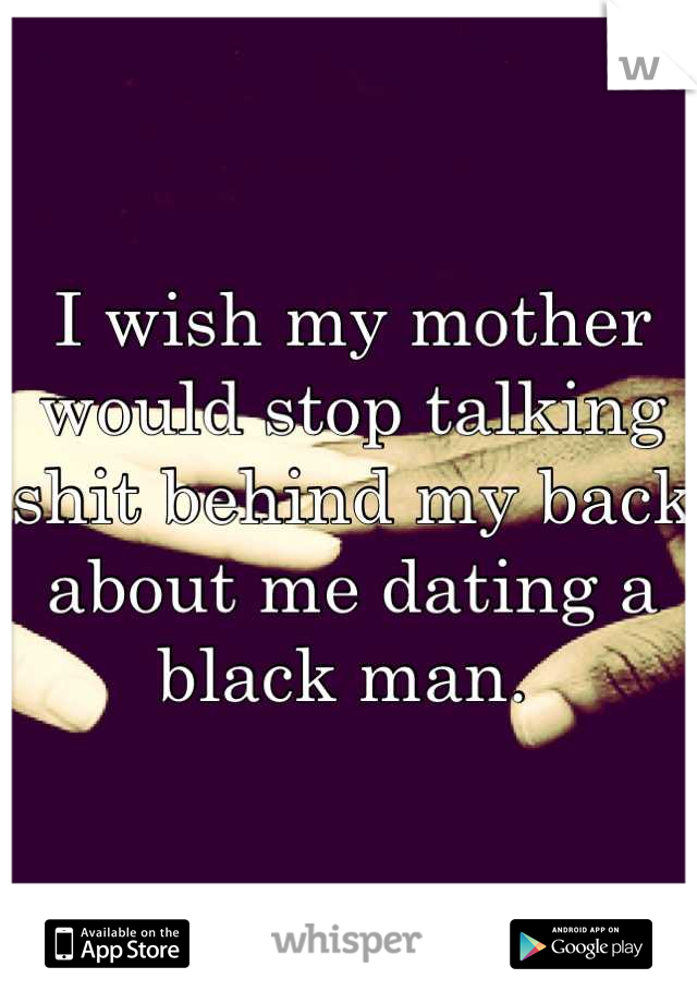I wish my mother would stop talking shit behind my back about me dating a black man. 
