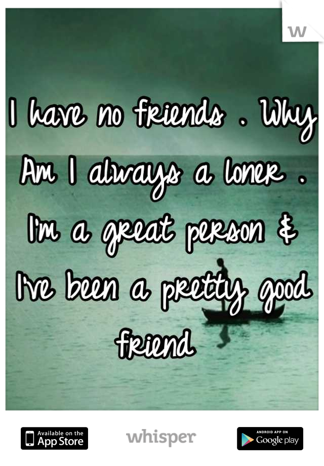 I have no friends . Why Am I always a loner . I'm a great person & I've been a pretty good friend 