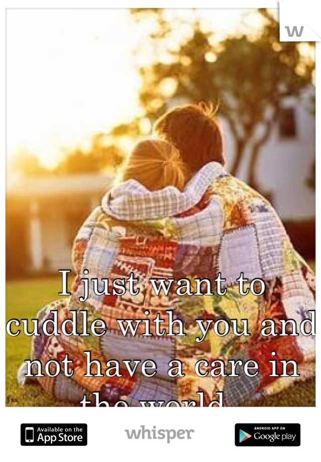 I just want to cuddle with you and not have a care in the world. 
