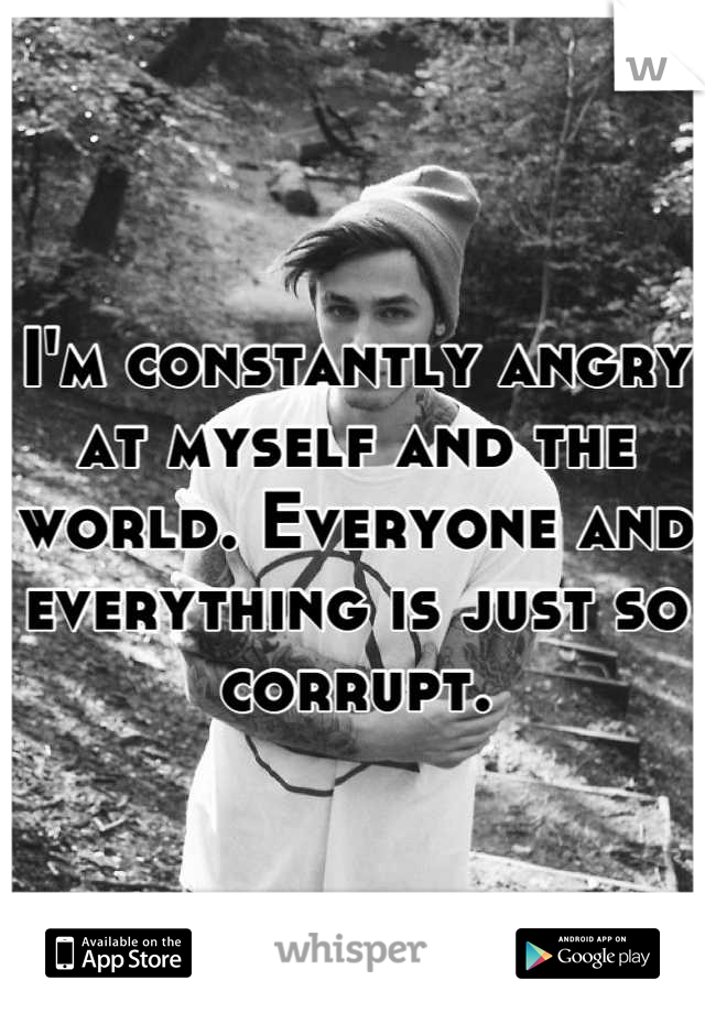 I'm constantly angry at myself and the world. Everyone and everything is just so corrupt.