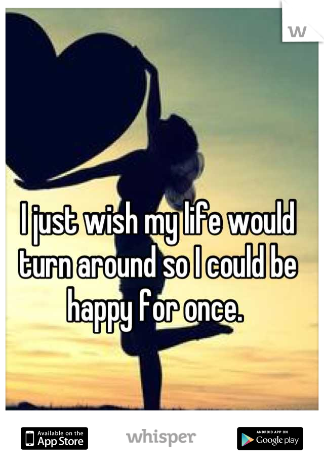 I just wish my life would turn around so I could be happy for once. 