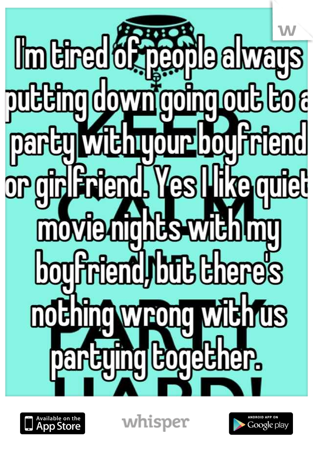 I'm tired of people always putting down going out to a party with your boyfriend or girlfriend. Yes I like quiet movie nights with my boyfriend, but there's nothing wrong with us partying together. 