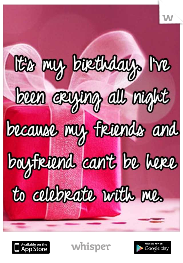 It's my birthday. I've been crying all night because my friends and boyfriend can't be here to celebrate with me. 