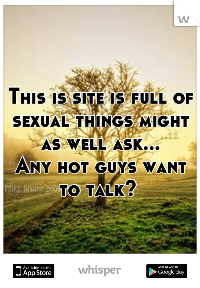 This is site is full of sexual things might as well ask...
Any hot guys want to talk? 
