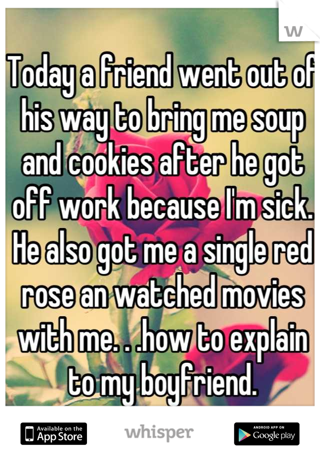 Today a friend went out of his way to bring me soup and cookies after he got off work because I'm sick. He also got me a single red rose an watched movies with me. . .how to explain to my boyfriend.
