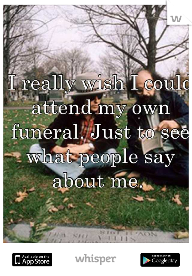 I really wish I could attend my own funeral. Just to see what people say about me. 