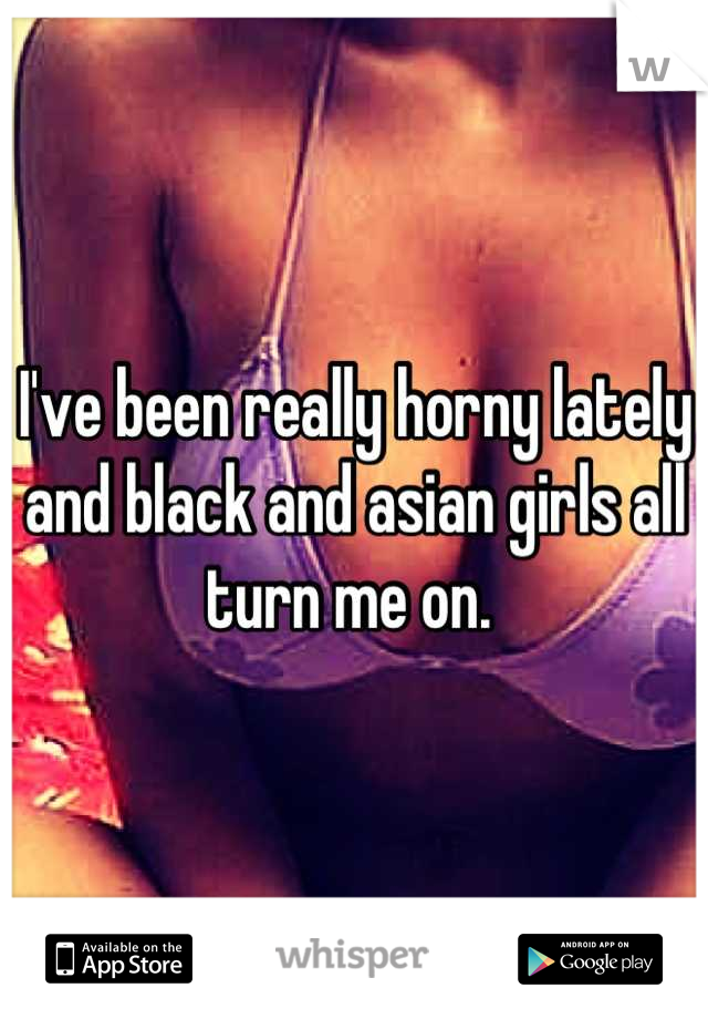 I've been really horny lately and black and asian girls all turn me on. 