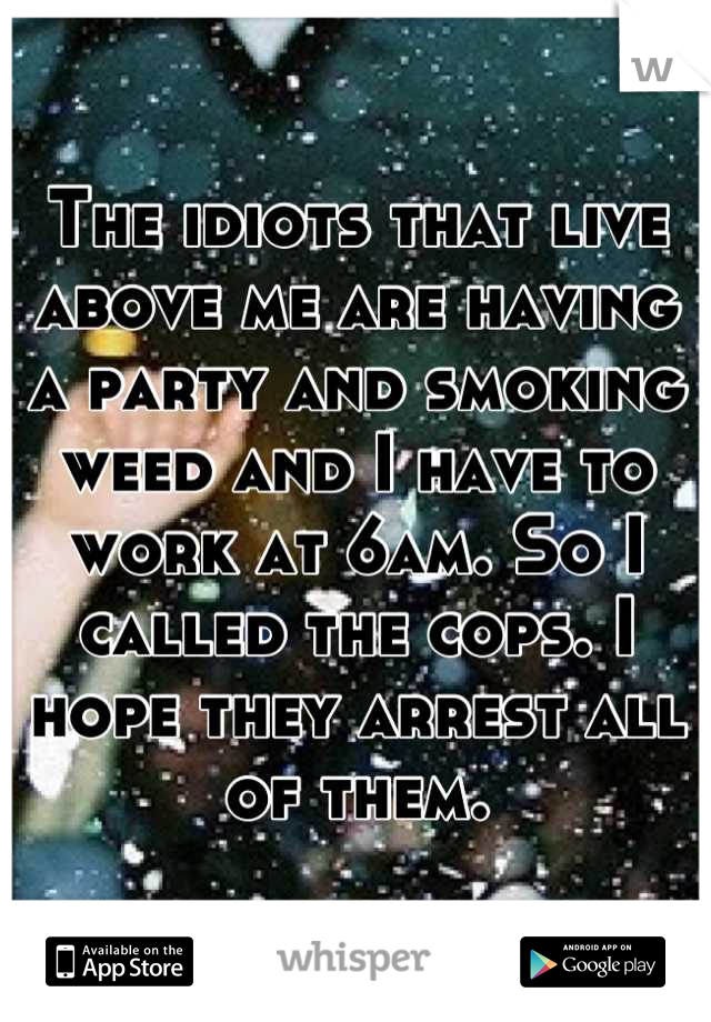 The idiots that live above me are having a party and smoking weed and I have to work at 6am. So I called the cops. I hope they arrest all of them.