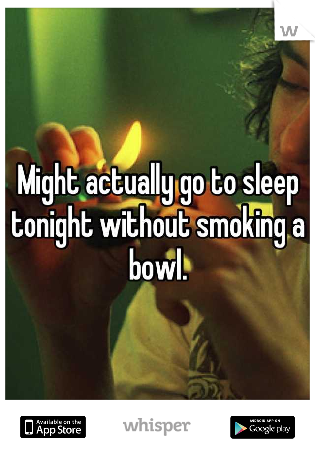 Might actually go to sleep tonight without smoking a bowl.