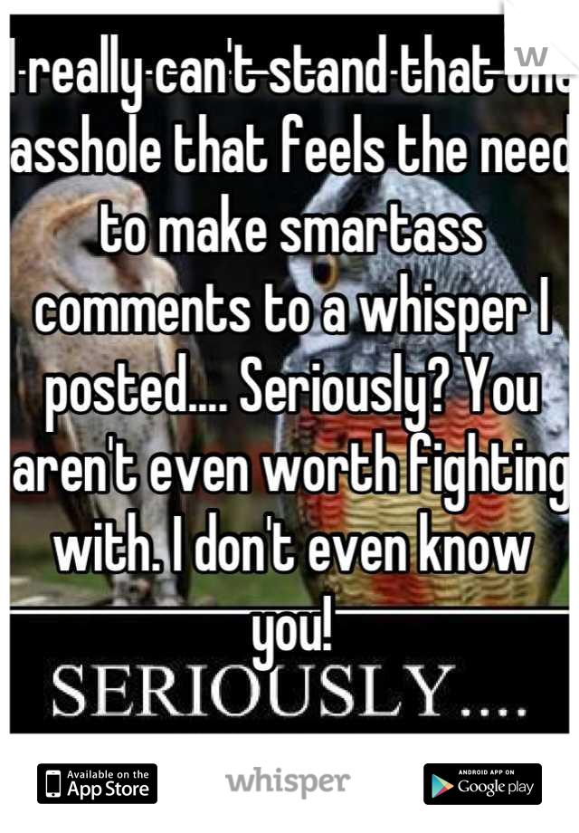 I really can't stand that one asshole that feels the need to make smartass comments to a whisper I posted.... Seriously? You aren't even worth fighting with. I don't even know you!