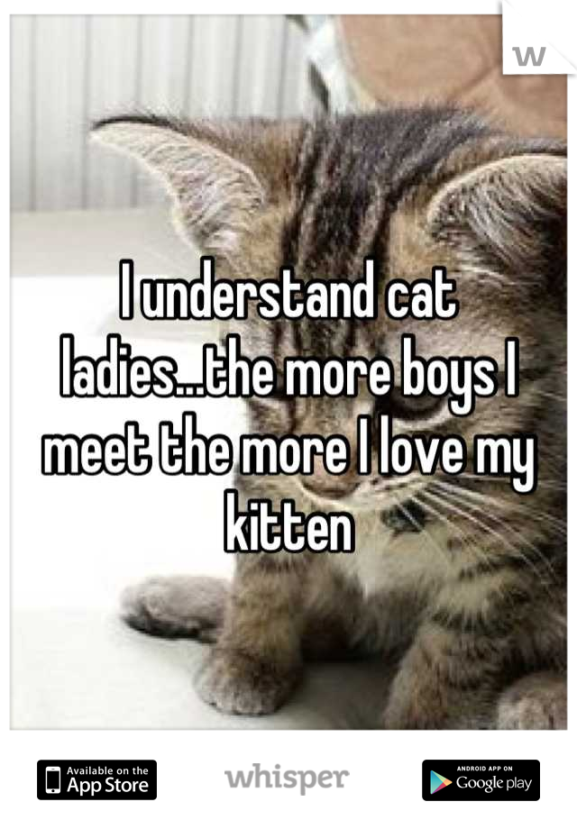 I understand cat ladies...the more boys I meet the more I love my kitten