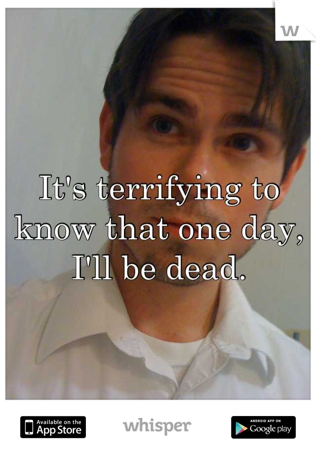 It's terrifying to know that one day, I'll be dead.