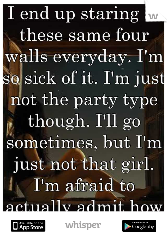I end up staring at these same four walls everyday. I'm so sick of it. I'm just not the party type though. I'll go sometimes, but I'm just not that girl. I'm afraid to actually admit how lonely I get. 