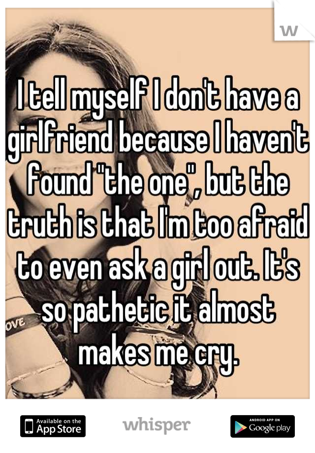 I tell myself I don't have a girlfriend because I haven't found "the one", but the truth is that I'm too afraid to even ask a girl out. It's so pathetic it almost makes me cry.