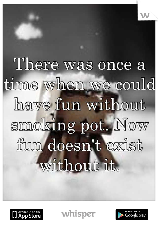 There was once a time when we could have fun without smoking pot. Now fun doesn't exist without it.