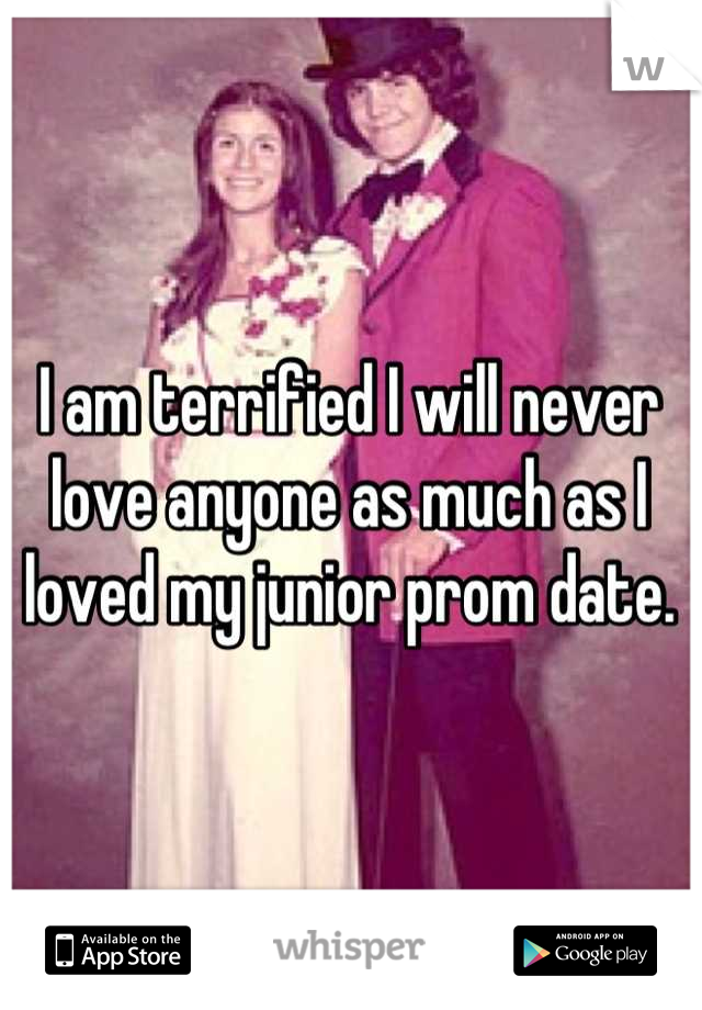 I am terrified I will never love anyone as much as I loved my junior prom date.