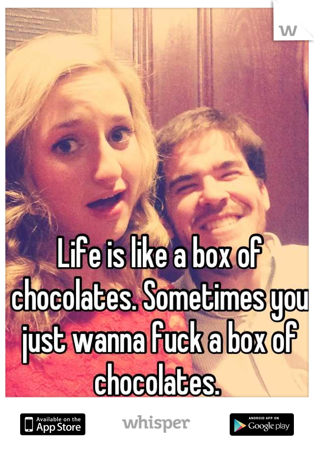 Life is like a box of chocolates. Sometimes you just wanna fuck a box of chocolates. 