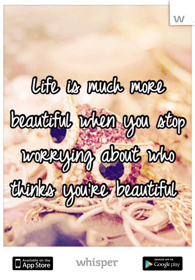 Life is much more beautiful when you stop worrying about who thinks you're beautiful 