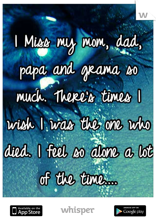 I Miss my mom, dad, papa and grama so much. There's times I wish I was the one who died. I feel so alone a lot of the time....