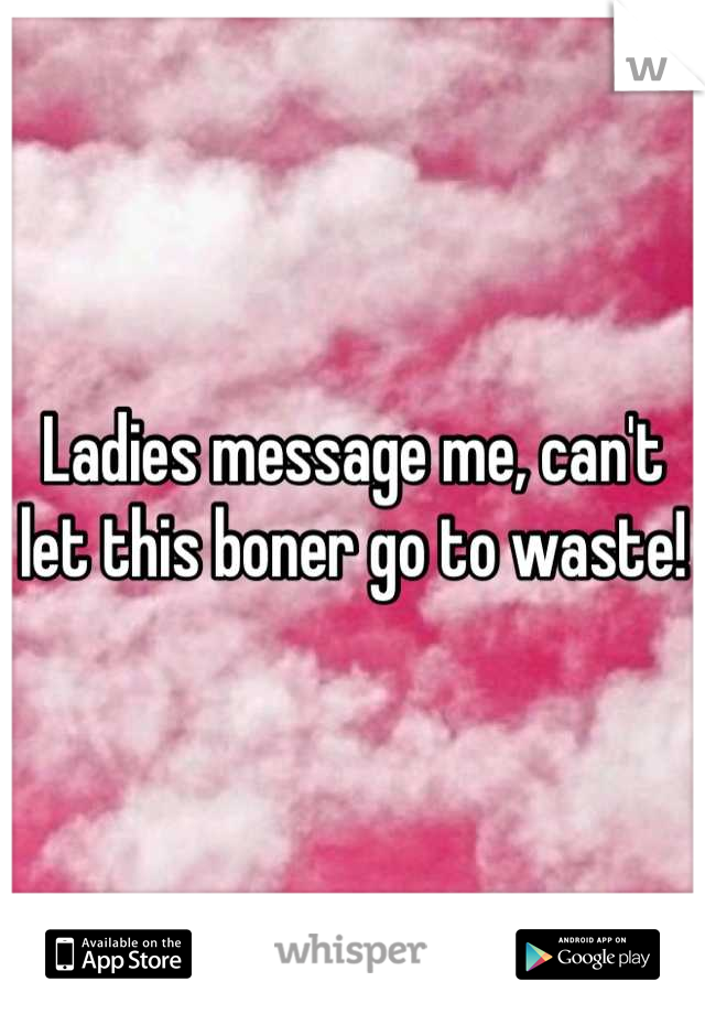 Ladies message me, can't let this boner go to waste!