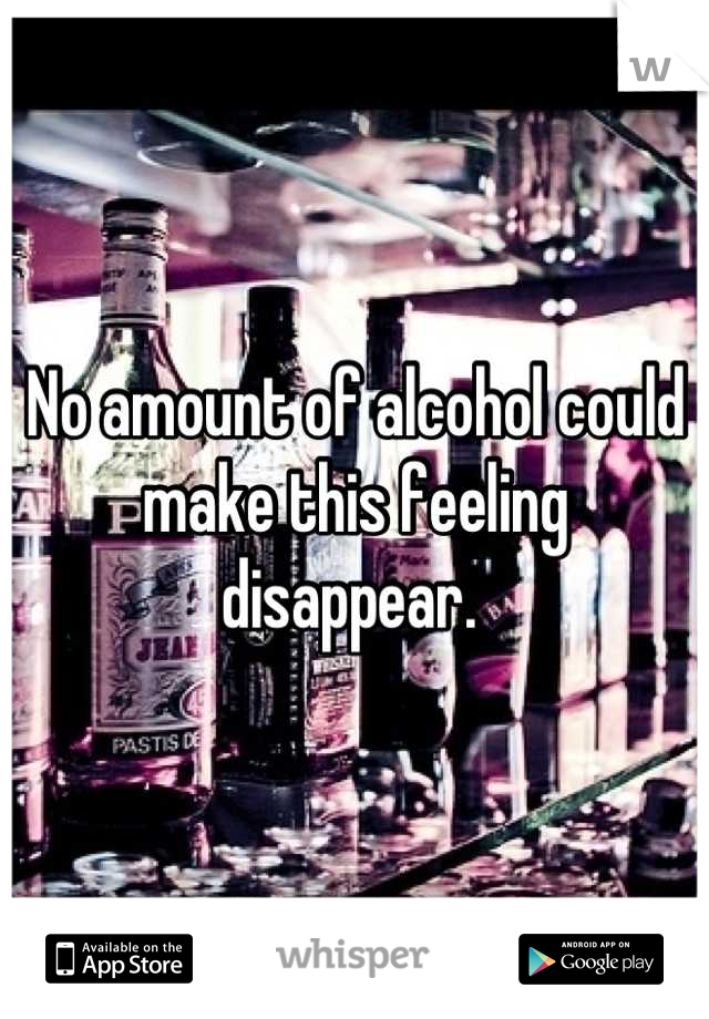 No amount of alcohol could make this feeling disappear. 