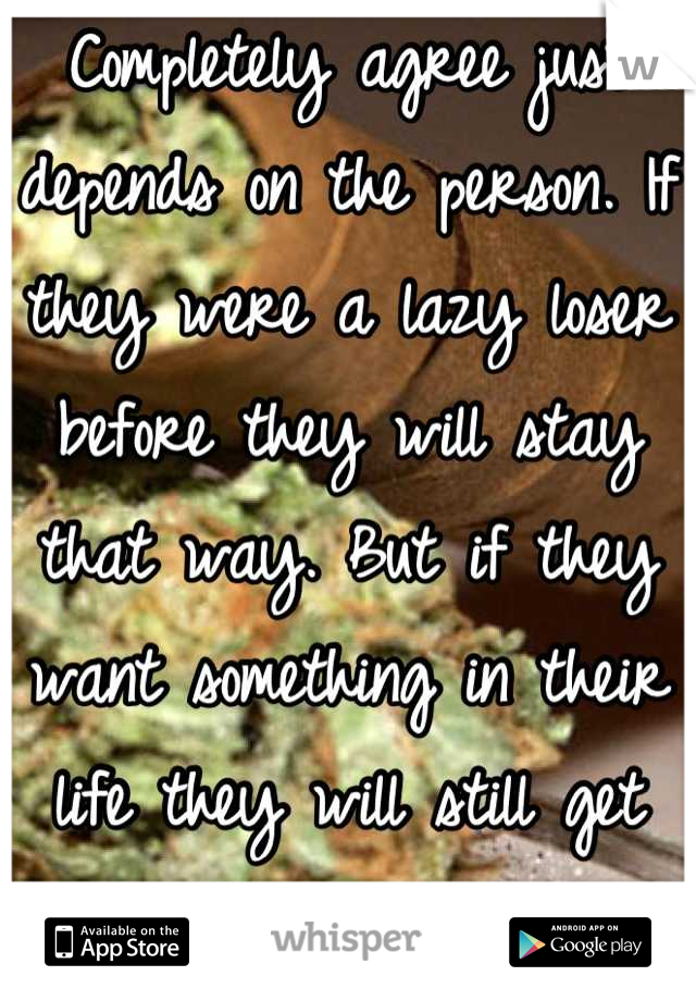 Completely agree just depends on the person. If they were a lazy loser before they will stay that way. But if they want something in their life they will still get there just a little stoned