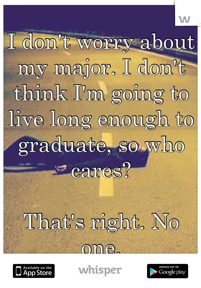 I don't worry about my major. I don't think I'm going to live long enough to graduate, so who cares?

That's right. No one.
